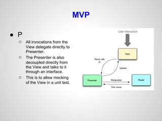 MVP

● P
  ○   All invocations from the
      View delegate directly to
      Presenter.
  ○   The Presenter is also
      decoupled directly from
      the View and talks to it
      through an interface.
  ○   This is to allow mocking
      of the View in a unit test.
 