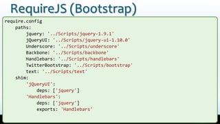 RequireJS (Bootstrap)
require.config
    paths:
        jquery: '../Scripts/jquery-1.9.1'
        jQueryUI: '../Scripts/jquery-ui-1.10.0'
        Underscore: '../Scripts/underscore'
        Backbone: '../Scripts/backbone'
        Handlebars: '../Scripts/handlebars'
        TwitterBootstrap: '../Scripts/bootstrap'
        text: '../Scripts/text'
    shim:
        'jQueryUI':
            deps: ['jquery']
        'Handlebars':
            deps: ['jquery']
            exports: 'Handlebars'
 