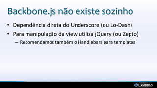 Backbone.js não existe sozinho
• Dependência direta do Underscore (ou Lo-Dash)
• Para manipulação da view utiliza jQuery (ou Zepto)
   – Recomendamos também o Handlebars para templates
 