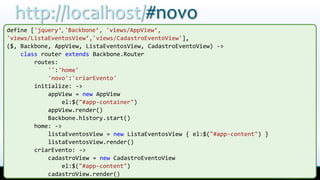 http://localhost/#novo
define ['jquery‘, 'Backbone‘, 'views/AppView‘,
'views/ListaEventosView‘,'views/CadastroEventoView'],
($, Backbone, AppView, ListaEventosView, CadastroEventoView) ->
    class router extends Backbone.Router
        routes:
            '':'home'
            'novo':'criarEvento'
        initialize: ->
            appView = new AppView
                 el:$("#app-container")
            appView.render()
            Backbone.history.start()
        home: ->
            listaEventosView = new ListaEventosView { el:$("#app-content") }
            listaEventosView.render()
        criarEvento: ->
            cadastroView = new CadastroEventoView
                 el:$("#app-content")
            cadastroView.render()
 