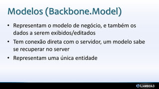 Modelos (Backbone.Model)
• Representam o modelo de negócio, e também os
  dados a serem exibidos/editados
• Tem conexão direta com o servidor, um modelo sabe
  se recuperar no server
• Representam uma única entidade
 
