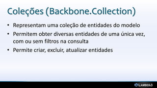 Coleções (Backbone.Collection)
• Representam uma coleção de entidades do modelo
• Permitem obter diversas entidades de uma única vez,
  com ou sem filtros na consulta
• Permite criar, excluir, atualizar entidades
 