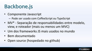Backbone.js
• Componente Javascript
  – Pode ser usado com CoffeeScript ou TypeScript
• MV* - Separação de responsabilidades entre modelo,
  view, e roteador (mais ou menos um MVC)
• Um dos frameworks JS mais usados no mundo
• Bem documentado
• Open source (hospedado no github)
 