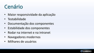 Cenário
•   Maior responsividade da aplicação
•   Testabilidade
•   Documentação dos componentes
•   Estabilidade dos componentes
•   Rodar na internet e na intranet
•   Navegadores modernos
•   Milhares de usuários
 