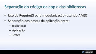 Separação do código da app e das bibliotecas
• Uso de RequireJS para modularização (usando AMD)
• Separação das pastas da aplicação entre:
– Bibliotecas
– Aplicação
– Testes
 