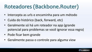 Roteadores (Backbone.Router)
• Intercepta as urls e encaminha para um método
• Cuida do histórico (back, forward, etc)
• Geralmente só há um roteador na app (grande
potencial para problemas se você ignorar essa regra)
• Pode ficar bem grande
• Geralmente passa o controle para alguma view
 