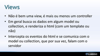 Views
• Não é bem uma view, é mais ou menos um controller
• Em geral busca os dados em algum model ou
collection, e renderiza o html (com um template ou
não)
• Intercepta os eventos do html e se comunica com o
model ou collection, que por sua vez, falam com o
servidor
 