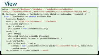 View
define ['jquery','Backbone','Handlebars','models/EventosCollection',
'views/ListaEventosItemView','text!views/templates/ListaEventosViewTemplate.html'],
($, Backbone, Handlebars, EventosCollection, ListaEventosItemView, Template) ->
class ListaEventosView extends Backbone.View
template: Template
events: -> 'click #incluir-evento':'criarEvento'
initialize: (options) ->
@el = options.el
@collection = new EventosCollection()
render: ->
@$el.empty()
@$el.html Handlebars.compile @template
@collection.fetch success: => @renderizarEventos()
renderizarEventos: ->
@collection.each (item) =>
itemView = new ListaEventosItemView {el:$("#listaEventos tbody"), model:item}
itemView.render()
criarEvento: -> window.location ='#novo'
 