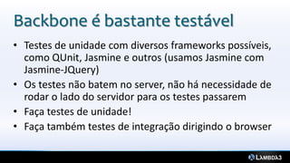 Backbone é bastante testável
• Testes de unidade com diversos frameworks possíveis,
como QUnit, Jasmine e outros (usamos Jasmine com
Jasmine-JQuery)
• Os testes não batem no server, não há necessidade de
rodar o lado do servidor para os testes passarem
• Faça testes de unidade!
• Faça também testes de integração dirigindo o browser
 