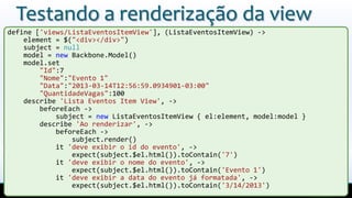 Testando a renderização da view
define ['views/ListaEventosItemView'], (ListaEventosItemView) ->
element = $("<div></div>")
subject = null
model = new Backbone.Model()
model.set
"Id":7
"Nome":"Evento 1"
"Data":"2013-03-14T12:56:59.0934901-03:00"
"QuantidadeVagas":100
describe 'Lista Eventos Item View', ->
beforeEach ->
subject = new ListaEventosItemView { el:element, model:model }
describe 'Ao renderizar', ->
beforeEach ->
subject.render()
it 'deve exibir o id do evento', ->
expect(subject.$el.html()).toContain('7')
it 'deve exibir o nome do evento', ->
expect(subject.$el.html()).toContain('Evento 1')
it 'deve exibir a data do evento já formatada', ->
expect(subject.$el.html()).toContain('3/14/2013')
 