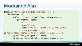 Mockando Ajax
describe 'Ao salvar o modelo com sucesso', ->
beforeEach ->
spyOn($, "ajax").andCallFake (parametros) ->
parametros.success
Id:1
Nome:"Evento 1"
Data:"2013-03-14T12:56:59.0934901-03:00"
QuantidadeVagas:100
it 'deve redirecionar para a listagem de eventos', ->
$("#salvar", subject.el).click()
expect(subject.exibirLista).toHaveBeenCalled()
 