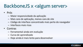 BackboneJS x <algum server>
• Prós
– Maior responsividade da aplicação
– Mais cara de aplicação, menos cara de site
– Código de interface concentrado mais perto do navegador
– Interfaces mais ricas
• Contras
– Ferramental ainda em evolução
– Curva de aprendizado
– Hoje ainda é mais lento para desenvolver
 