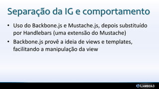 Separação da IG e comportamento
• Uso do Backbone.js e Mustache.js, depois substituído
por Handlebars (uma extensão do Mustache)
• Backbone.js provê a ideia de views e templates,
facilitando a manipulação da view
 
