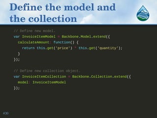 Define the model and 
the collection
// Define new model.
var InvoiceItemModel = Backbone.Model.extend({
calculateAmount: function() {
return this.get('price') * this.get('quantity');
}
});
// Define new collection object.
var InvoiceItemCollection = Backbone.Collection.extend({
model: InvoiceItemModel
});
#30
 