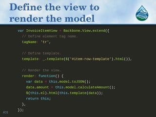 Define the view to 
render the model
var InvoiceItemView = Backbone.View.extend({
// Define element tag name.
tagName: 'tr',
// Define template.
template: _.template($('#item-row-template').html()),
// Render the view.
render: function() {
var data = this.model.toJSON();
data.amount = this.model.calculateAmount();
$(this.el).html(this.template(data));
return this;
},
});
#31
 