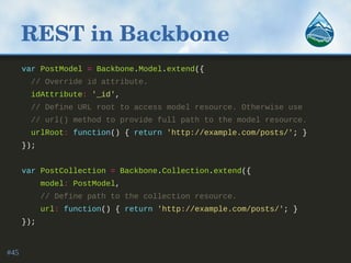 REST in Backbone
var PostModel = Backbone.Model.extend({
// Override id attribute.
idAttribute: '_id',
// Define URL root to access model resource. Otherwise use
// url() method to provide full path to the model resource.
urlRoot: function() { return 'http://example.com/posts/'; }
});
var PostCollection = Backbone.Collection.extend({
model: PostModel,
// Define path to the collection resource.
url: function() { return 'http://example.com/posts/'; }
});
#45
 