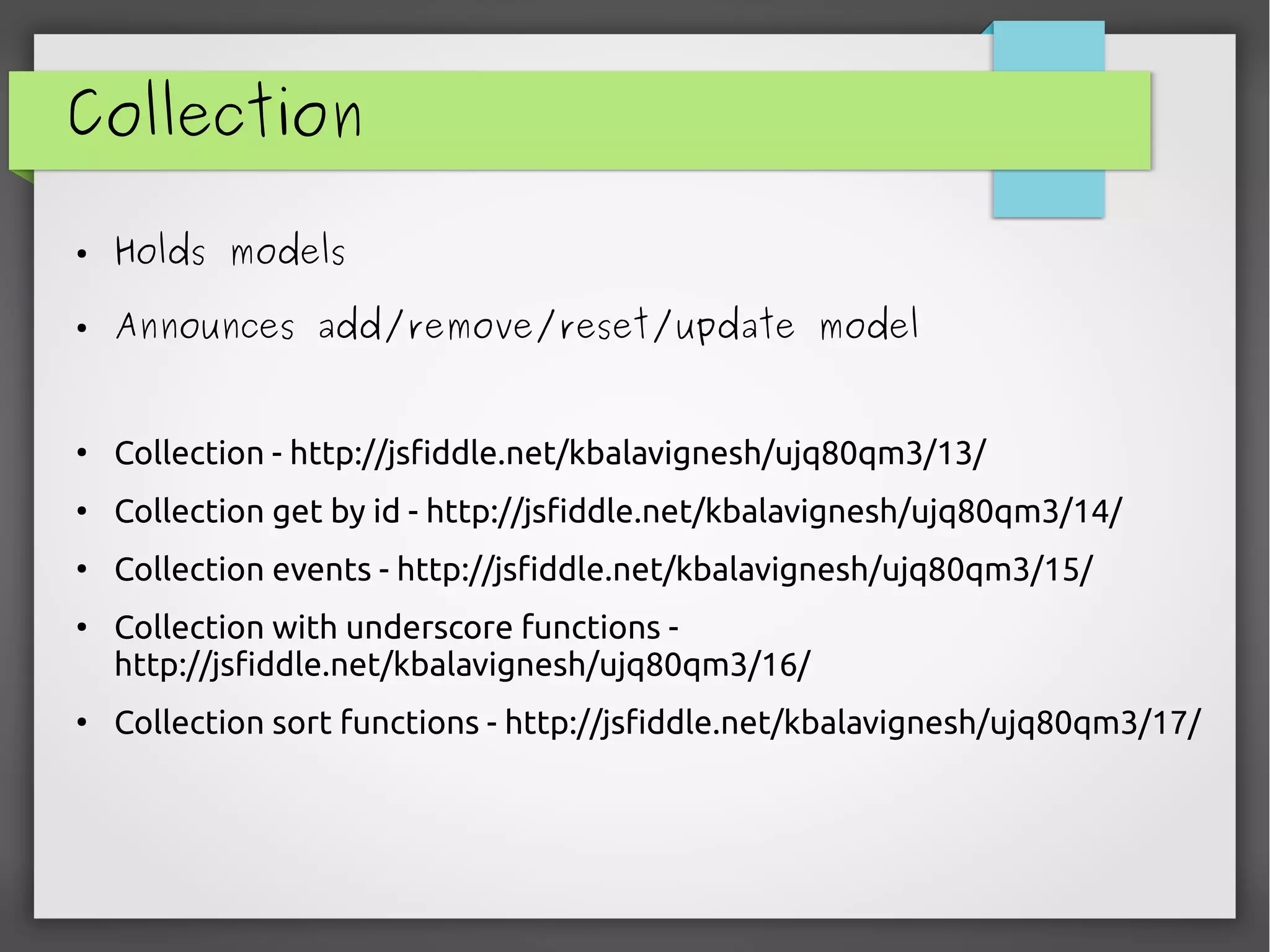 Collection
● Holds models
● Announces add/remove/reset/update model
●
Collection - http://jsfiddle.net/kbalavignesh/ujq80qm3/13/
●
Collection get by id - http://jsfiddle.net/kbalavignesh/ujq80qm3/14/
●
Collection events - http://jsfiddle.net/kbalavignesh/ujq80qm3/15/
●
Collection with underscore functions -
http://jsfiddle.net/kbalavignesh/ujq80qm3/16/
●
Collection sort functions - http://jsfiddle.net/kbalavignesh/ujq80qm3/17/
 