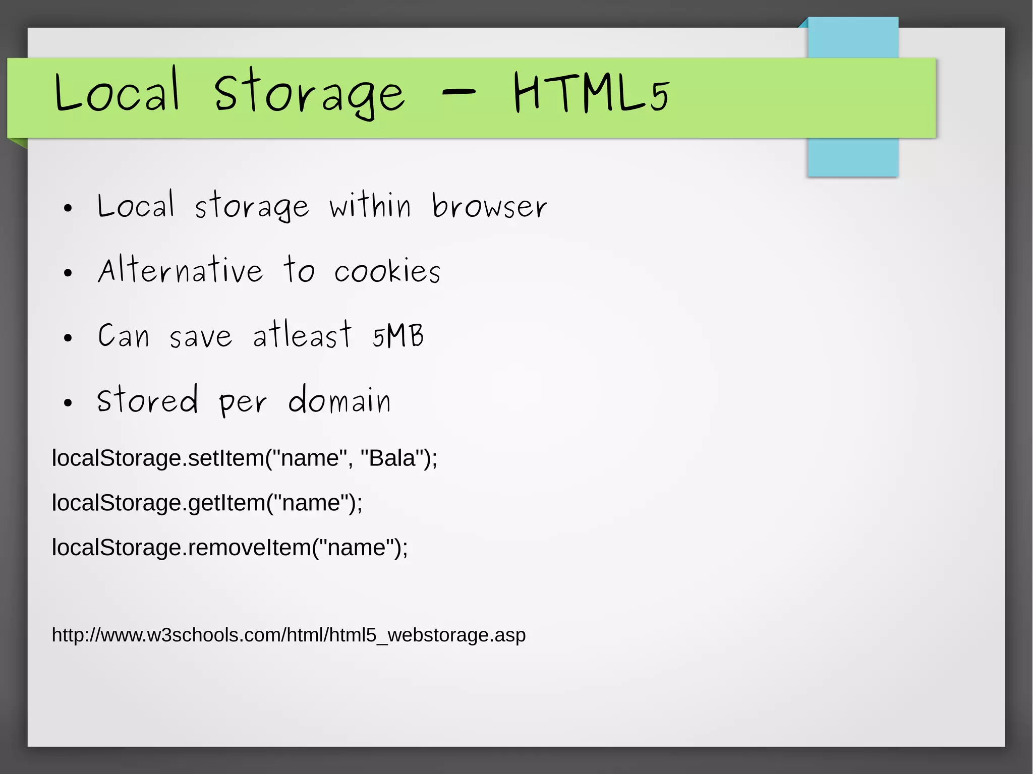 Local Storage - HTML5
● Local storage within browser
● Alternative to cookies
● Can save atleast 5MB
● Stored per domain
localStorage.setItem("name", "Bala");
localStorage.getItem("name");
localStorage.removeItem("name");
http://www.w3schools.com/html/html5_webstorage.asp
 