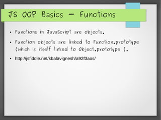 JS OOP Basics - Functions
● Functions in JavaScript are objects.
● Function objects are linked to Function.prototype
(which is itself linked to Object.prototype ).
● http://jsfiddle.net/kbalavignesh/a92f3aos/
 