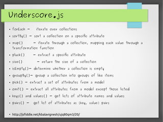 Underscore.js
● forEach - iterate over collections
● sortBy() - sort a collection on a specific attribute
● map() - iterate through a collection, mapping each value through a
transformation function
● pluck() - extract a specific attribute
● size() - return the size of a collection
● isEmpty()- determine whether a collection is empty
● groupBy()- group a collection into groups of like items
● pick() - extract a set of attributes from a model
● omit() - extract all attributes from a model except those listed
● keys() and values() - get lists of attribute names and values
● pairs() - get list of attributes as [key, value] pairs
●
http://jsfiddle.net/kbalavignesh/ujq80qm3/20/
 
