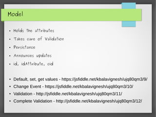 Model
● Holds the attributes
● Takes care of Validation
● Persistance
● Announces updates
● id, idAttribute, cid
● Default, set, get values - https://jsfiddle.net/kbalavignesh/ujq80qm3/9/
● Change Event - https://jsfiddle.net/kbalavignesh/ujq80qm3/10/
● Validation - http://jsfiddle.net/kbalavignesh/ujq80qm3/11/
● Complete Validation - http://jsfiddle.net/kbalavignesh/ujq80qm3/12/
 