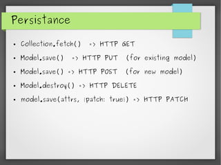 Persistance
● Collection.fetch() => HTTP GET
● Model.save() => HTTP PUT (for existing model)
● Model.save() => HTTP POST (for new model)
● Model.destroy() => HTTP DELETE
● model.save(attrs, {patch: true}) => HTTP PATCH
 