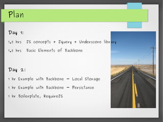 Plan
Day 1:
1.5 hrs JS concepts + Jquery + Underscore library
1.5 hrs Basic Elements of Backbone
Day 2:
1 hr Example with Backbone - Local Storage
1 hr Example with Backbone - Persistance
1 hr Boilerplate, RequireJS
 