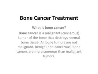Bone Cancer Treatment
What is bone cancer?
Bone cancer is a malignant (cancerous)
tumor of the bone that destroys normal
bone tissue. All bone tumors are not
malignant. Benign (non-cancerous) bone
tumors are more common than malignant
tumors.
 