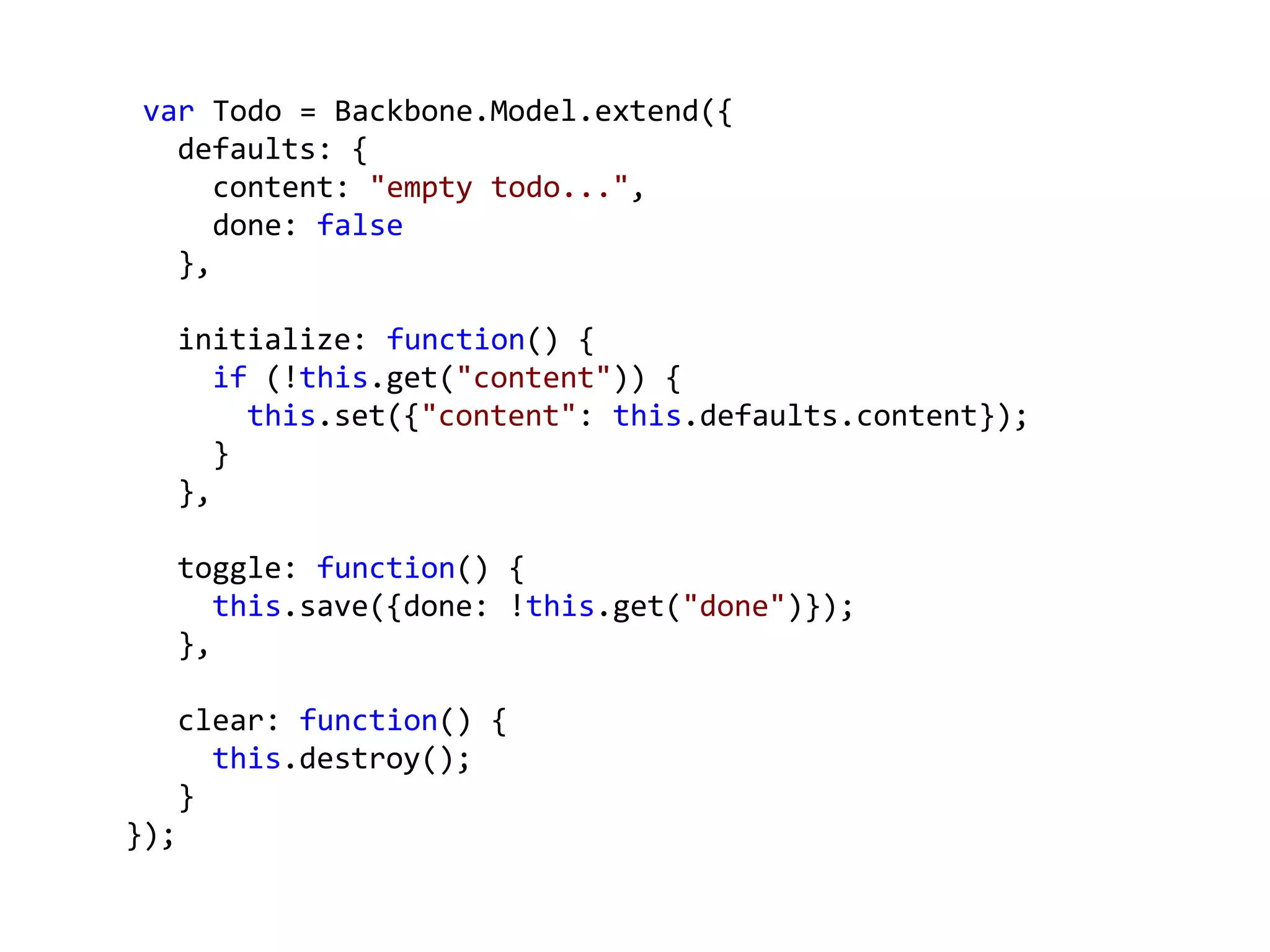 var Todo = Backbone.Model.extend({
   defaults: {
      content: "empty todo...",
      done: false
   },

      initialize: function() {
         if (!this.get("content")) {
           this.set({"content": this.defaults.content});
         }
      },

      toggle: function() {
         this.save({done: !this.get("done")});
      },

      clear: function() {
        this.destroy();
      }
});
 