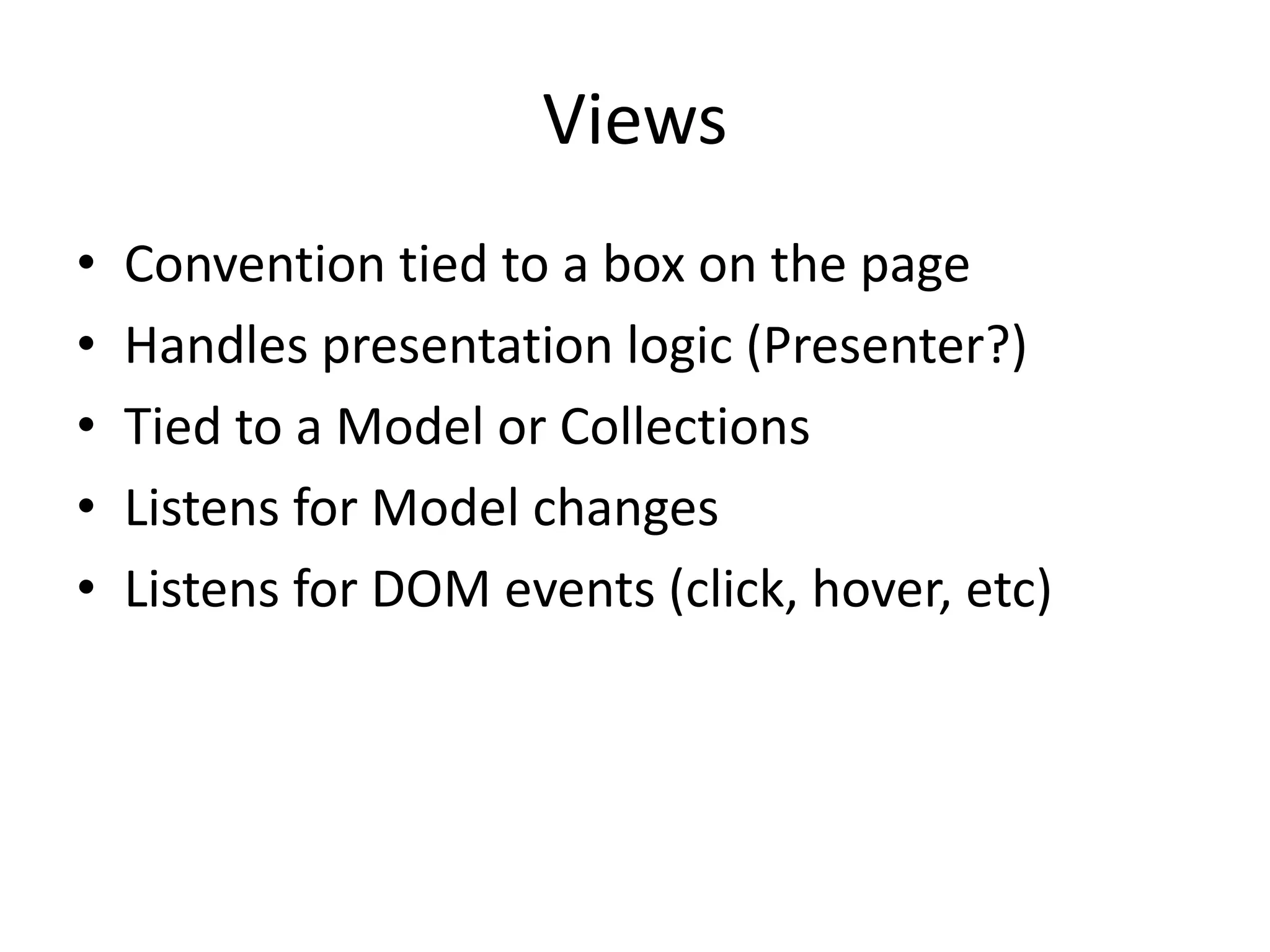 Views
•   Convention tied to a box on the page
•   Handles presentation logic (Presenter?)
•   Tied to a Model or Collections
•   Listens for Model changes
•   Listens for DOM events (click, hover, etc)
 