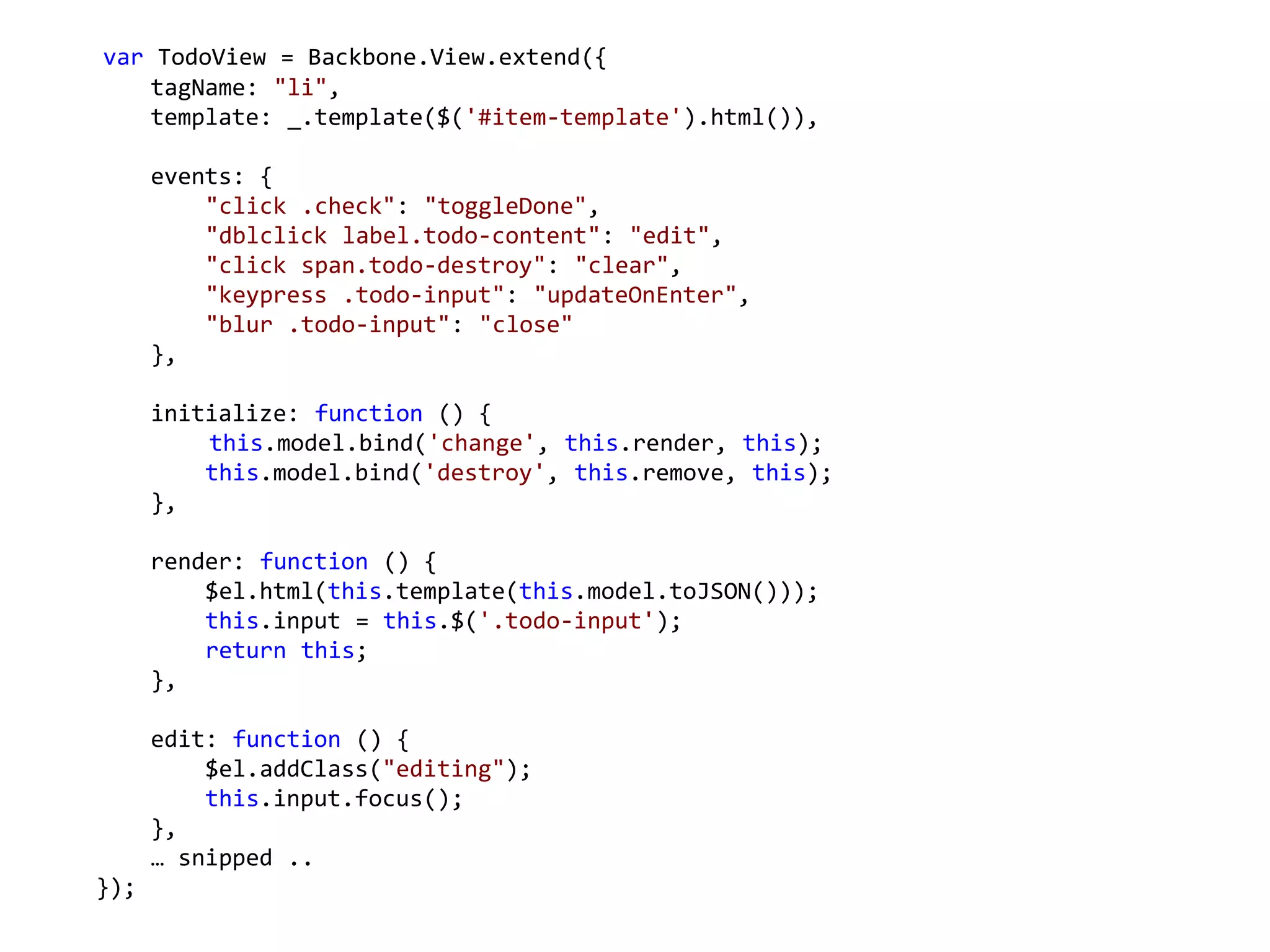 var TodoView = Backbone.View.extend({
   tagName: "li",
   template: _.template($('#item-template').html()),

      events: {
          "click .check": "toggleDone",
          "dblclick label.todo-content": "edit",
          "click span.todo-destroy": "clear",
          "keypress .todo-input": "updateOnEnter",
          "blur .todo-input": "close"
      },

      initialize: function () {
          this.model.bind('change', this.render, this);
          this.model.bind('destroy', this.remove, this);
      },

      render: function () {
          $el.html(this.template(this.model.toJSON()));
          this.input = this.$('.todo-input');
          return this;
      },

      edit: function () {
          $el.addClass("editing");
          this.input.focus();
      },
      … snipped ..
});
 