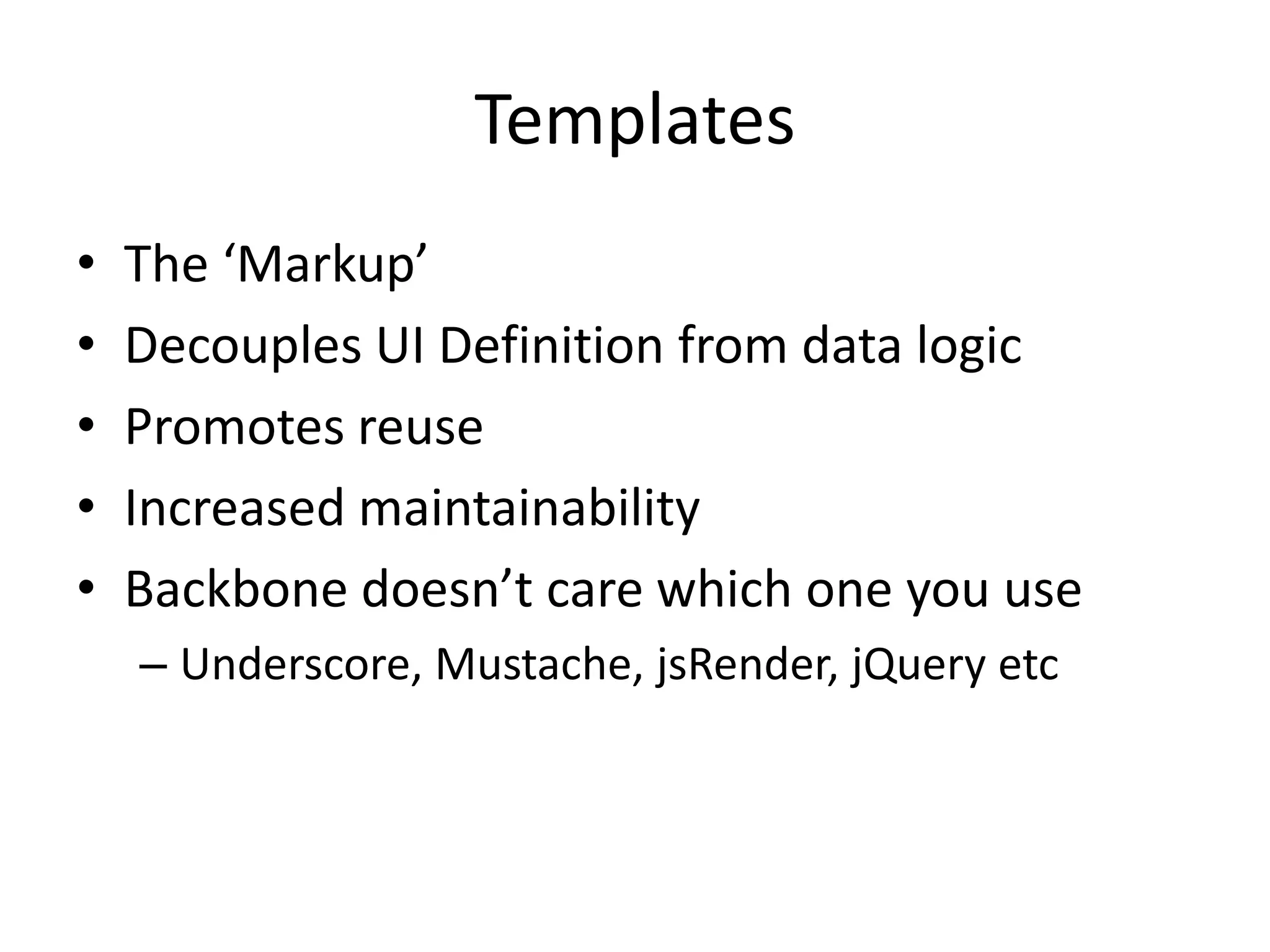 Templates
•   The ‘Markup’
•   Decouples UI Definition from data logic
•   Promotes reuse
•   Increased maintainability
•   Backbone doesn’t care which one you use
    – Underscore, Mustache, jsRender, jQuery etc
 