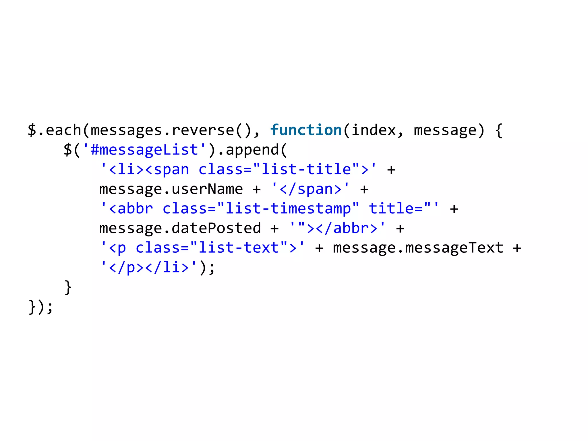 $.each(messages.reverse(), function(index, message) {
    $('#messageList').append(
        '<li><span class="list-title">' +
        message.userName + '</span>' +
        '<abbr class="list-timestamp" title="' +
        message.datePosted + '"></abbr>' +
        '<p class="list-text">' + message.messageText +
        '</p></li>');
    }
});
 