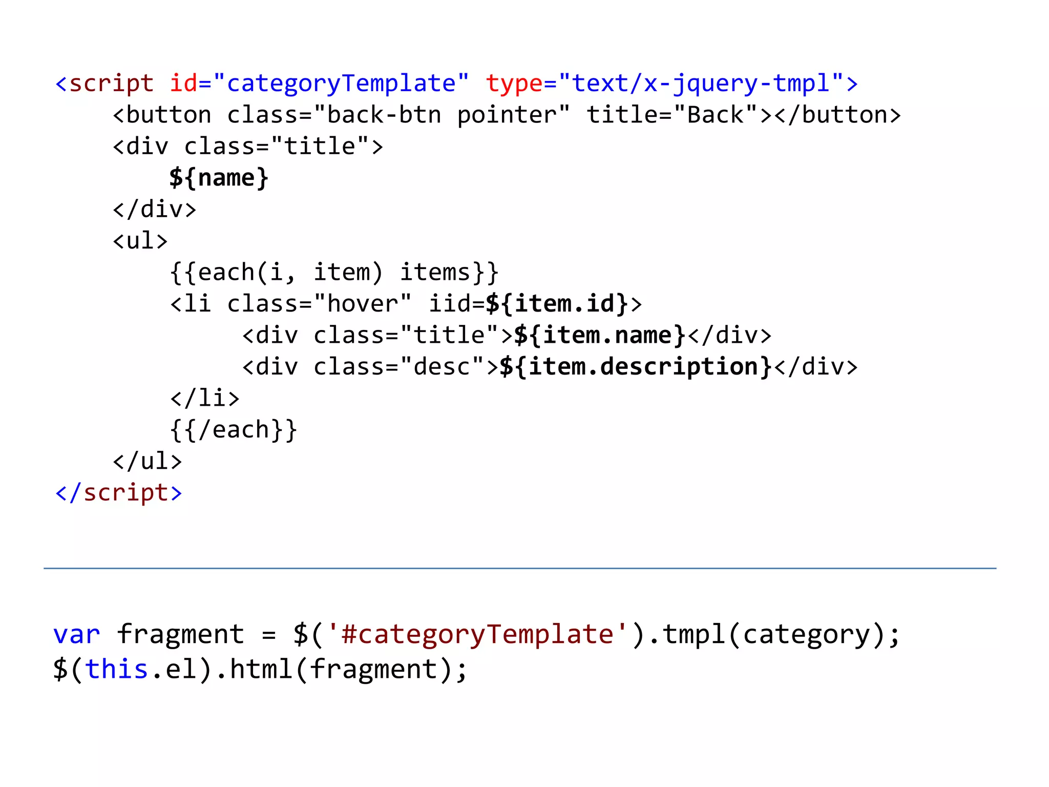 <script id="categoryTemplate" type="text/x-jquery-tmpl">
    <button class="back-btn pointer" title="Back"></button>
    <div class="title">
         ${name}
    </div>
    <ul>
         {{each(i, item) items}}
         <li class="hover" iid=${item.id}>
               <div class="title">${item.name}</div>
               <div class="desc">${item.description}</div>
         </li>
         {{/each}}
    </ul>
</script>




var fragment = $('#categoryTemplate').tmpl(category);
$(this.el).html(fragment);
 