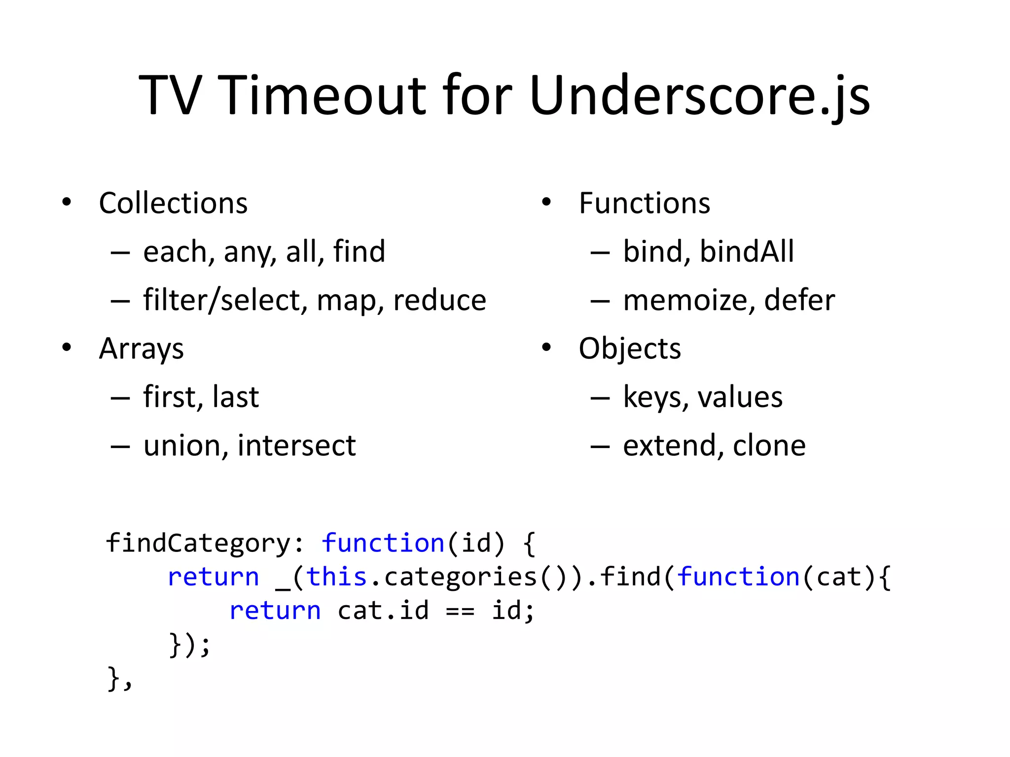 TV Timeout for Underscore.js
• Collections                     • Functions
   – each, any, all, find            – bind, bindAll
   – filter/select, map, reduce      – memoize, defer
• Arrays                          • Objects
   – first, last                     – keys, values
   – union, intersect                – extend, clone

   findCategory: function(id) {
       return _(this.categories()).find(function(cat){
           return cat.id == id;
       });
   },
 