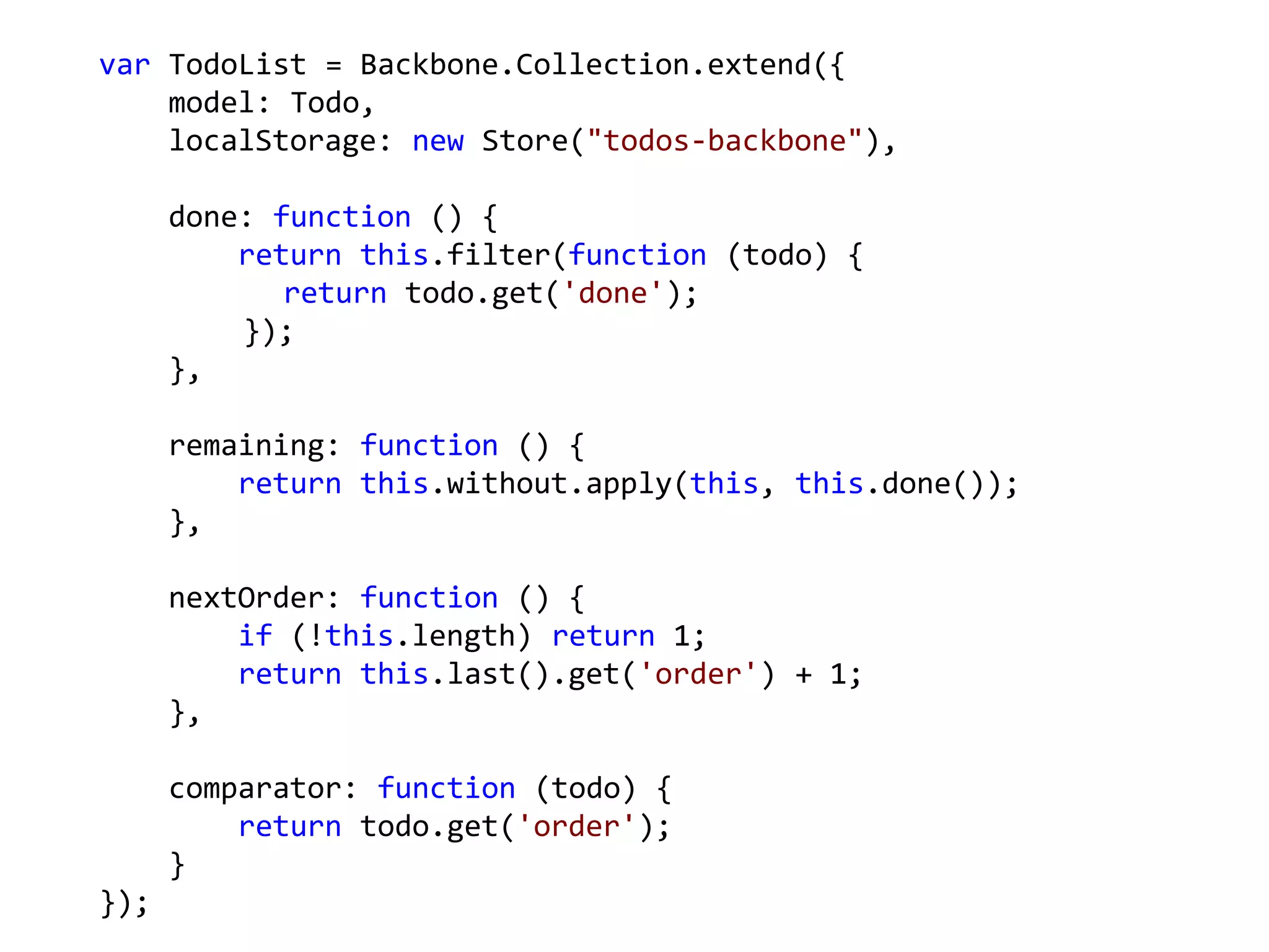 var TodoList = Backbone.Collection.extend({
    model: Todo,
    localStorage: new Store("todos-backbone"),

      done: function () {
          return this.filter(function (todo) {
             return todo.get('done');
          });
      },

      remaining: function () {
          return this.without.apply(this, this.done());
      },

      nextOrder: function () {
          if (!this.length) return 1;
          return this.last().get('order') + 1;
      },

      comparator: function (todo) {
          return todo.get('order');
      }
});
 