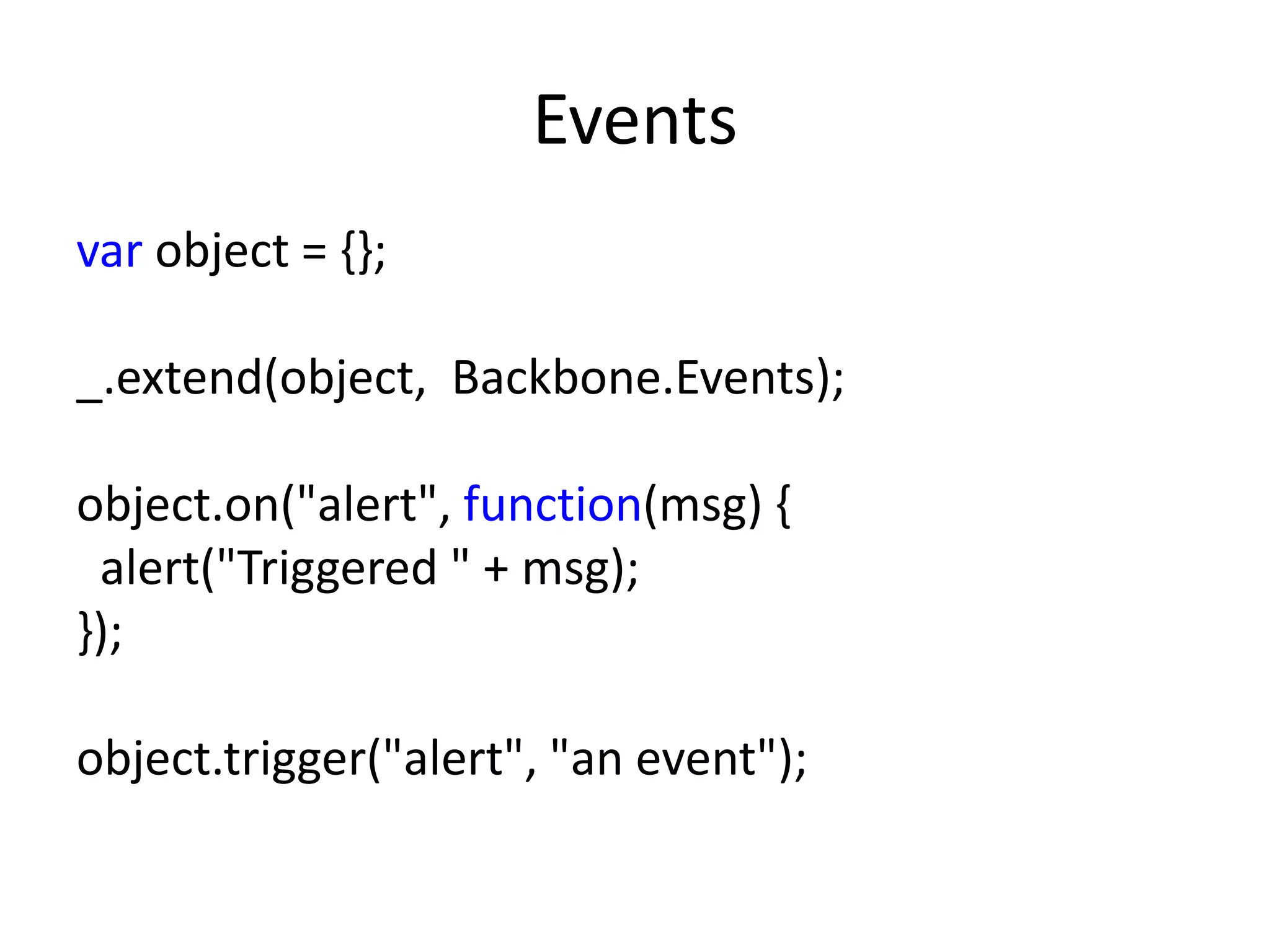 Events
var object = {};

_.extend(object, Backbone.Events);

object.on("alert", function(msg) {
 alert("Triggered " + msg);
});

object.trigger("alert", "an event");
 