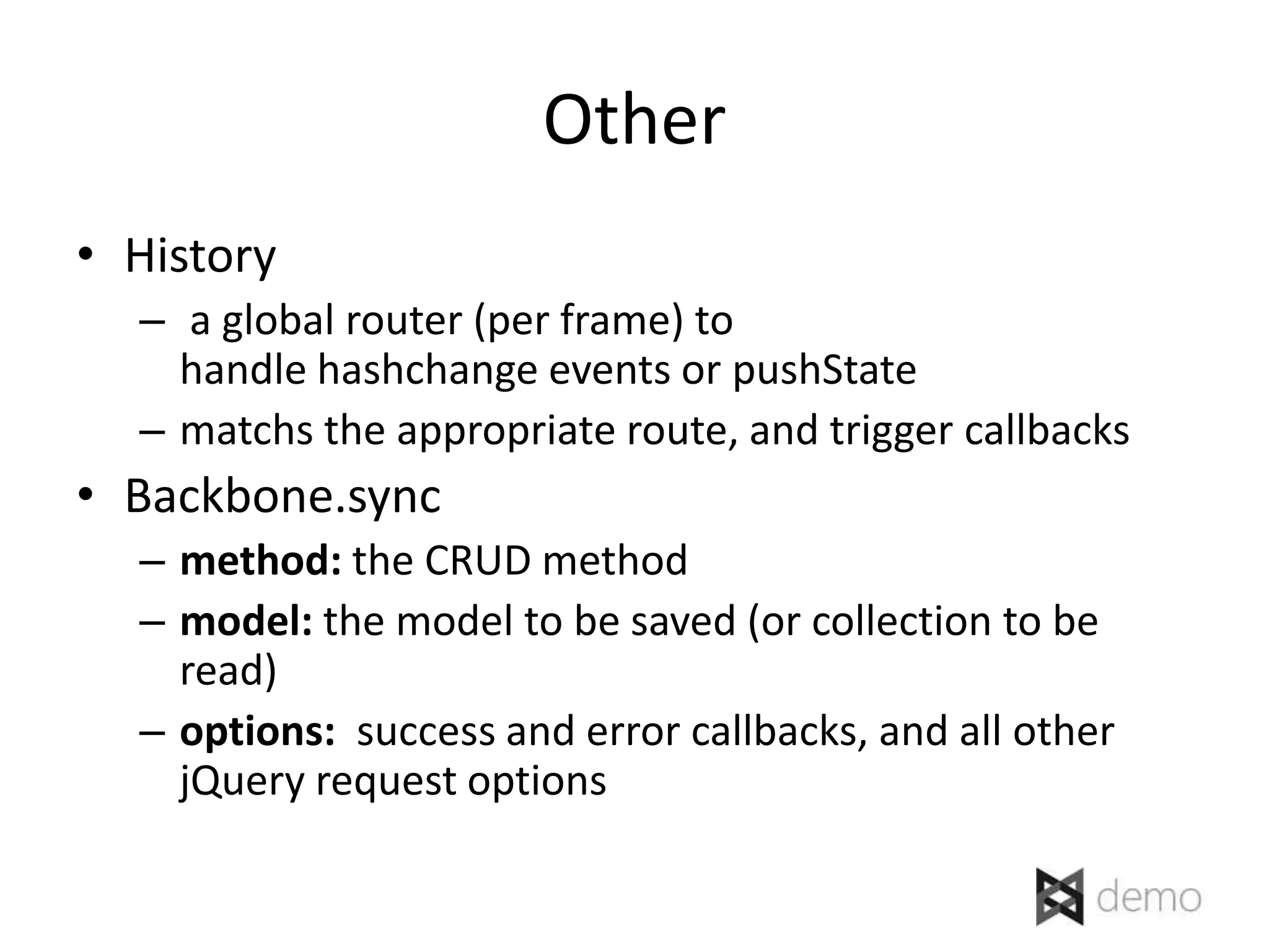 Other
• History
  – a global router (per frame) to
    handle hashchange events or pushState
  – matchs the appropriate route, and trigger callbacks
• Backbone.sync
  – method: the CRUD method
  – model: the model to be saved (or collection to be
    read)
  – options: success and error callbacks, and all other
    jQuery request options
 