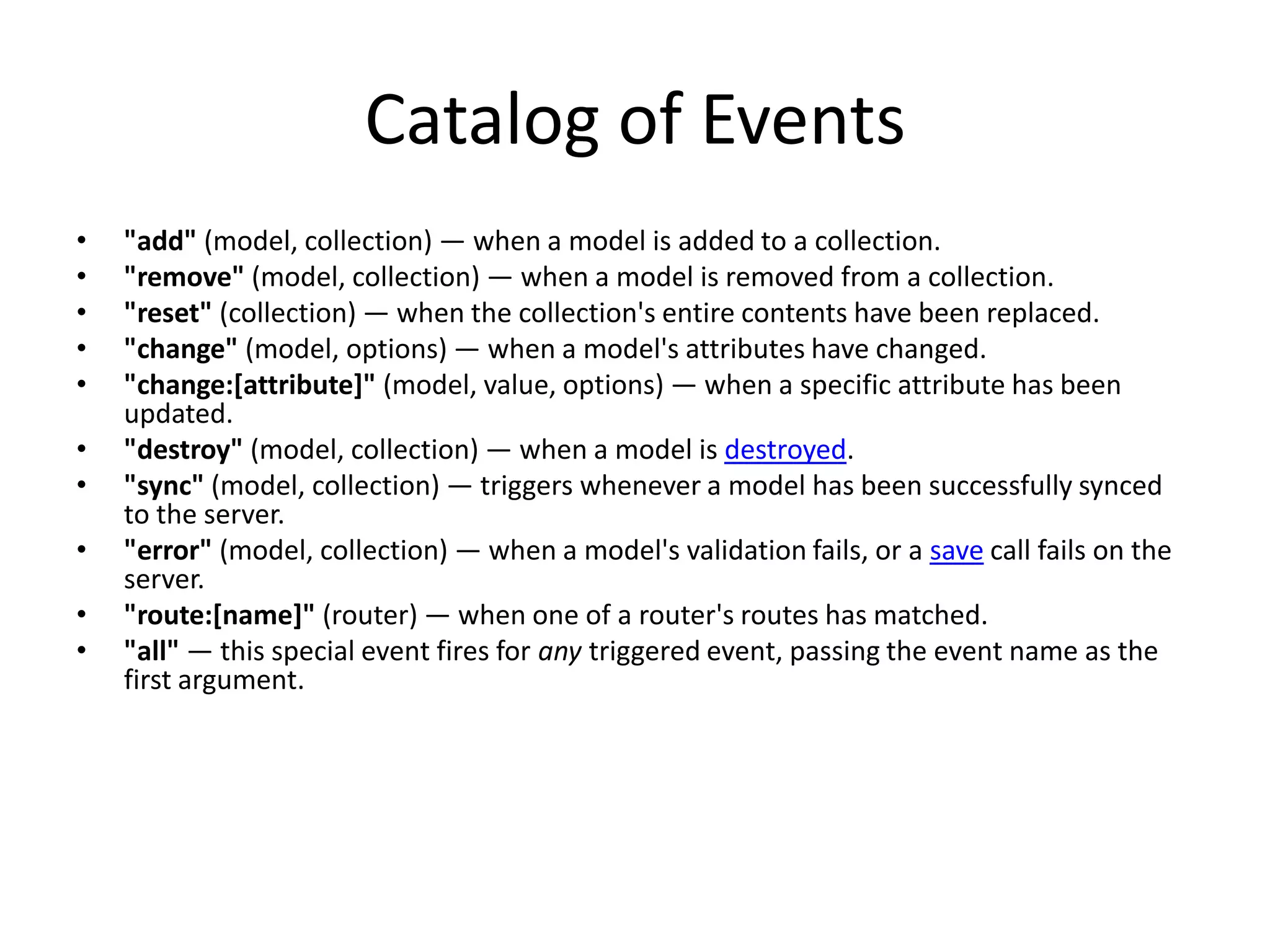 Catalog of Events
•   "add" (model, collection) — when a model is added to a collection.
•   "remove" (model, collection) — when a model is removed from a collection.
•   "reset" (collection) — when the collection's entire contents have been replaced.
•   "change" (model, options) — when a model's attributes have changed.
•   "change:[attribute]" (model, value, options) — when a specific attribute has been
    updated.
•   "destroy" (model, collection) — when a model is destroyed.
•   "sync" (model, collection) — triggers whenever a model has been successfully synced
    to the server.
•   "error" (model, collection) — when a model's validation fails, or a save call fails on the
    server.
•   "route:[name]" (router) — when one of a router's routes has matched.
•   "all" — this special event fires for any triggered event, passing the event name as the
    first argument.
 