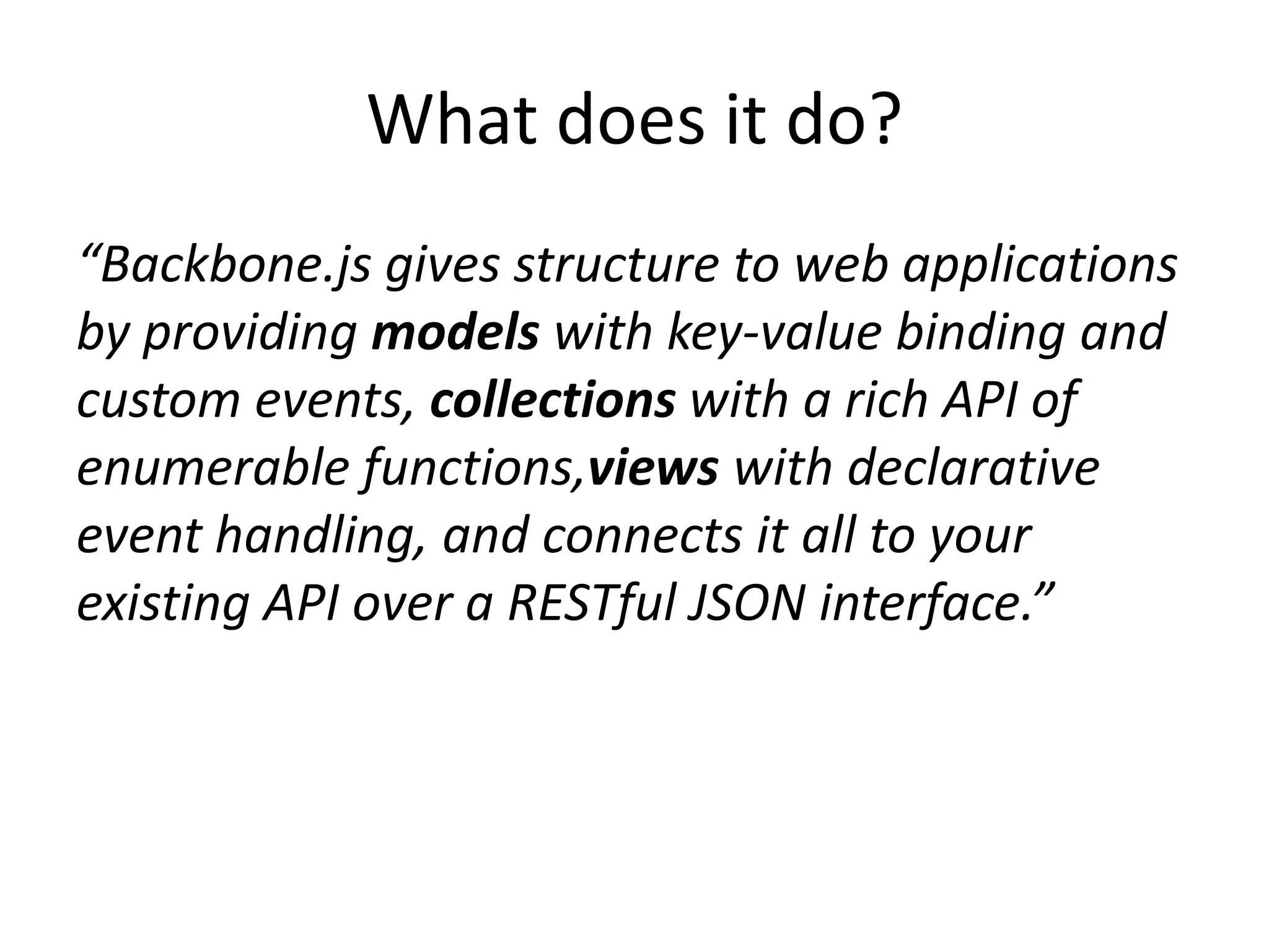 What does it do?
“Backbone.js gives structure to web applications
by providing models with key-value binding and
custom events, collections with a rich API of
enumerable functions,views with declarative
event handling, and connects it all to your
existing API over a RESTful JSON interface.”
 