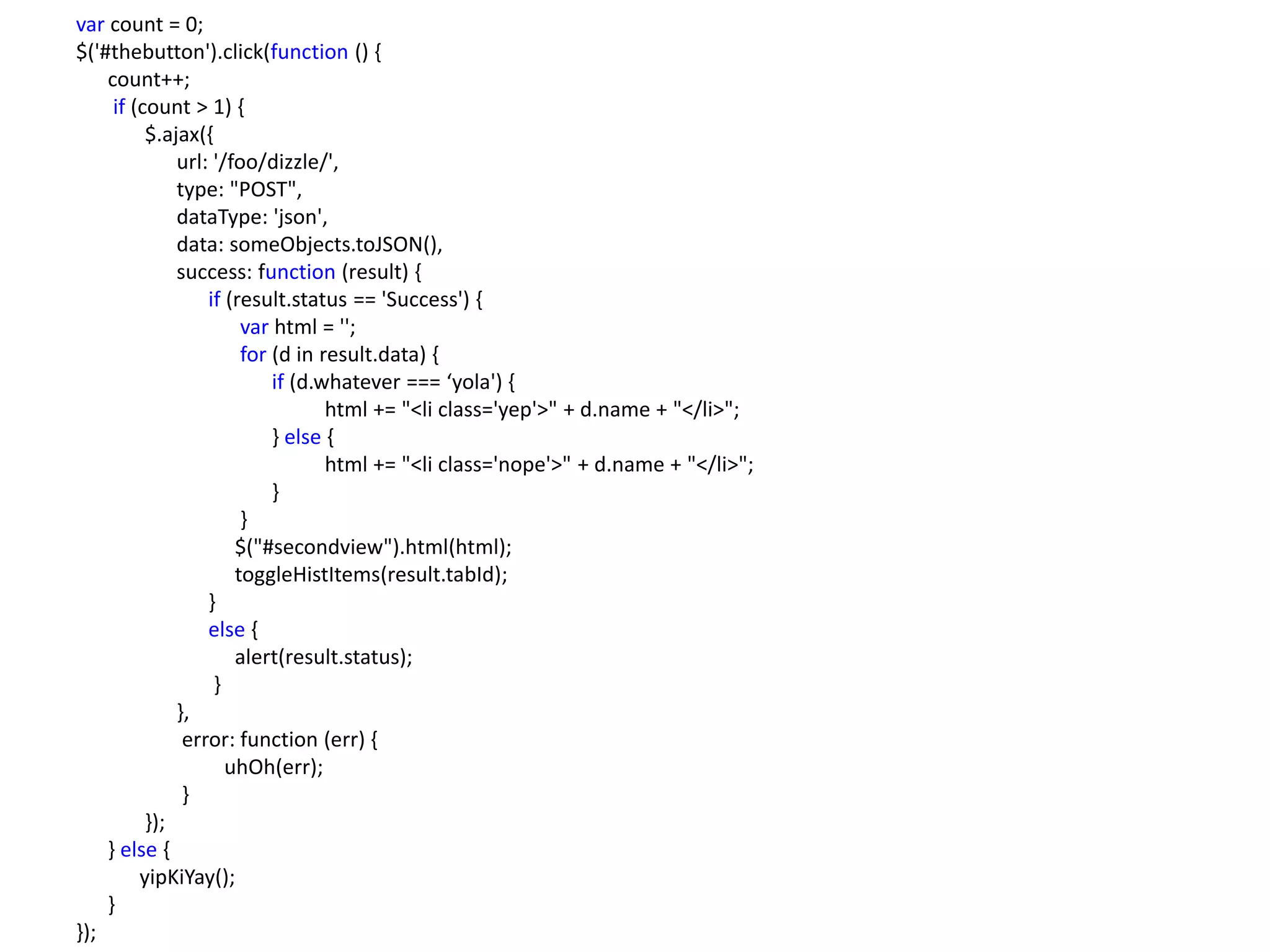 var count = 0;
$('#thebutton').click(function () {
    count++;
     if (count > 1) {
          $.ajax({
              url: '/foo/dizzle/',
              type: "POST",
              dataType: 'json',
              data: someObjects.toJSON(),
              success: function (result) {
                  if (result.status == 'Success') {
                       var html = '';
                       for (d in result.data) {
                           if (d.whatever === ‘yola') {
                                  html += "<li class='yep'>" + d.name + "</li>";
                           } else {
                                  html += "<li class='nope'>" + d.name + "</li>";
                           }
                       }
                      $("#secondview").html(html);
                      toggleHistItems(result.tabId);
                  }
                  else {
                      alert(result.status);
                   }
              },
               error: function (err) {
                     uhOh(err);
               }
          });
    } else {
         yipKiYay();
    }
});
 