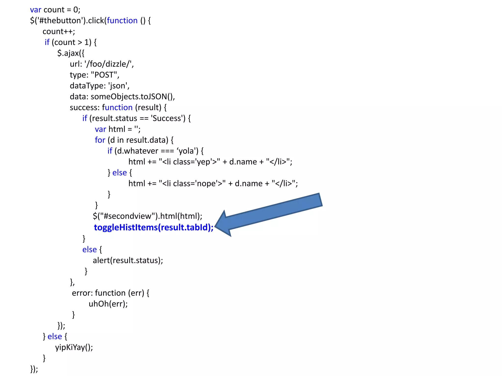 var count = 0;
$('#thebutton').click(function () {
    count++;
     if (count > 1) {
          $.ajax({
              url: '/foo/dizzle/',
              type: "POST",
              dataType: 'json',
              data: someObjects.toJSON(),
              success: function (result) {
                  if (result.status == 'Success') {
                       var html = '';
                       for (d in result.data) {
                           if (d.whatever === ‘yola') {
                                  html += "<li class='yep'>" + d.name + "</li>";
                           } else {
                                  html += "<li class='nope'>" + d.name + "</li>";
                           }
                       }
                      $("#secondview").html(html);
                        toggleHistItems(result.tabId);
                 }
                 else {
                    alert(result.status);
                  }
              },
               error: function (err) {
                   uhOh(err);
               }
           });
      } else {
          yipKiYay();
      }
});
 