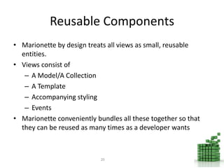Reusable Components
• Marionette by design treats all views as small, reusable
entities.
• Views consist of
– A Model/A Collection
– A Template
– Accompanying styling
– Events
• Marionette conveniently bundles all these together so that
they can be reused as many times as a developer wants
20
 