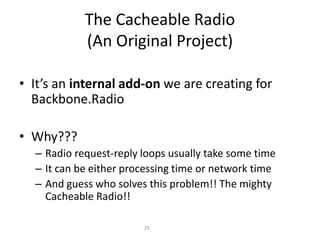 The Cacheable Radio
(An Original Project)
• It’s an internal add-on we are creating for
Backbone.Radio
• Why???
– Radio request-reply loops usually take some time
– It can be either processing time or network time
– And guess who solves this problem!! The mighty
Cacheable Radio!!
29
 