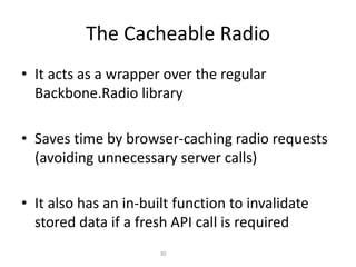 The Cacheable Radio
• It acts as a wrapper over the regular
Backbone.Radio library
• Saves time by browser-caching radio requests
(avoiding unnecessary server calls)
• It also has an in-built function to invalidate
stored data if a fresh API call is required
30
 