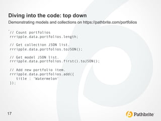 Diving into the code: top down
Demonstrating models and collections on https://pathbrite.com/portfolios
.
    // Count portfolios
    rrripple.data.portfolios.length;

    // Get collection JSON list.
    rrripple.data.portfolios.toJSON();

    // Get model JSON list.
    rrripple.data.portfolios.first().toJSON();

    // Add new portfolio item.
    rrripple.data.portfolios.add({
        title : 'Watermelon'
    });




17
 