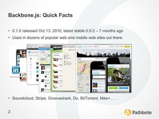 Backbone.js: Quick Facts

•  0.1.0 released Oct 13, 2010, latest stable 0.9.2 – 7 months ago
•  Used in dozens of popular web and mobile web sites out there:




•  Soundcloud, Stripe, Grooveshark, Do, BitTorrent, Nike+, …


2
 