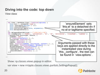 Diving into the code: top down
View class

…	
  
                                                                 `ensureElement` sets
                                                              `this.el` to a detached div if
                                                              no el or tagName specified.	
  



                                                          Arguments passed with these
                                                          keys are applied directly to the
                                                              instantiated view during
                                                           `this._configure`, the rest can
                                                             be found in `view.options`.	
  
…	
  
     Show:	
  rp.classes.views.popup	
  in	
  editor.	
  
     var	
  view	
  =	
  new	
  rrripple.classes.views.par>als.Se?ngsPopup();	
  
20
 