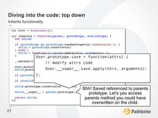 Diving into the code: top down
Inherits functionality
…	
  




                 User.prototype.save = function(attrs) {
                     // modify attrs code
                     User.__super__.save.apply(this, arguments);
                 };


                                    Shh! Saved referenced to parents
                                       prototype. Let’s you access
                                     parents method you could have
                                         overwritten on the child.	
  
…	
  
21
 