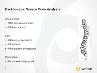 Backbone.js: Source Code Analysis

Lines of code
•  1432 lines w/ comments.
•  856 lines without.


Size
•  52kb raw w/ comments
•  30k without
•  5.6kb packed and gzipped


Underscore
•  4kb packed and gzipped

3
 